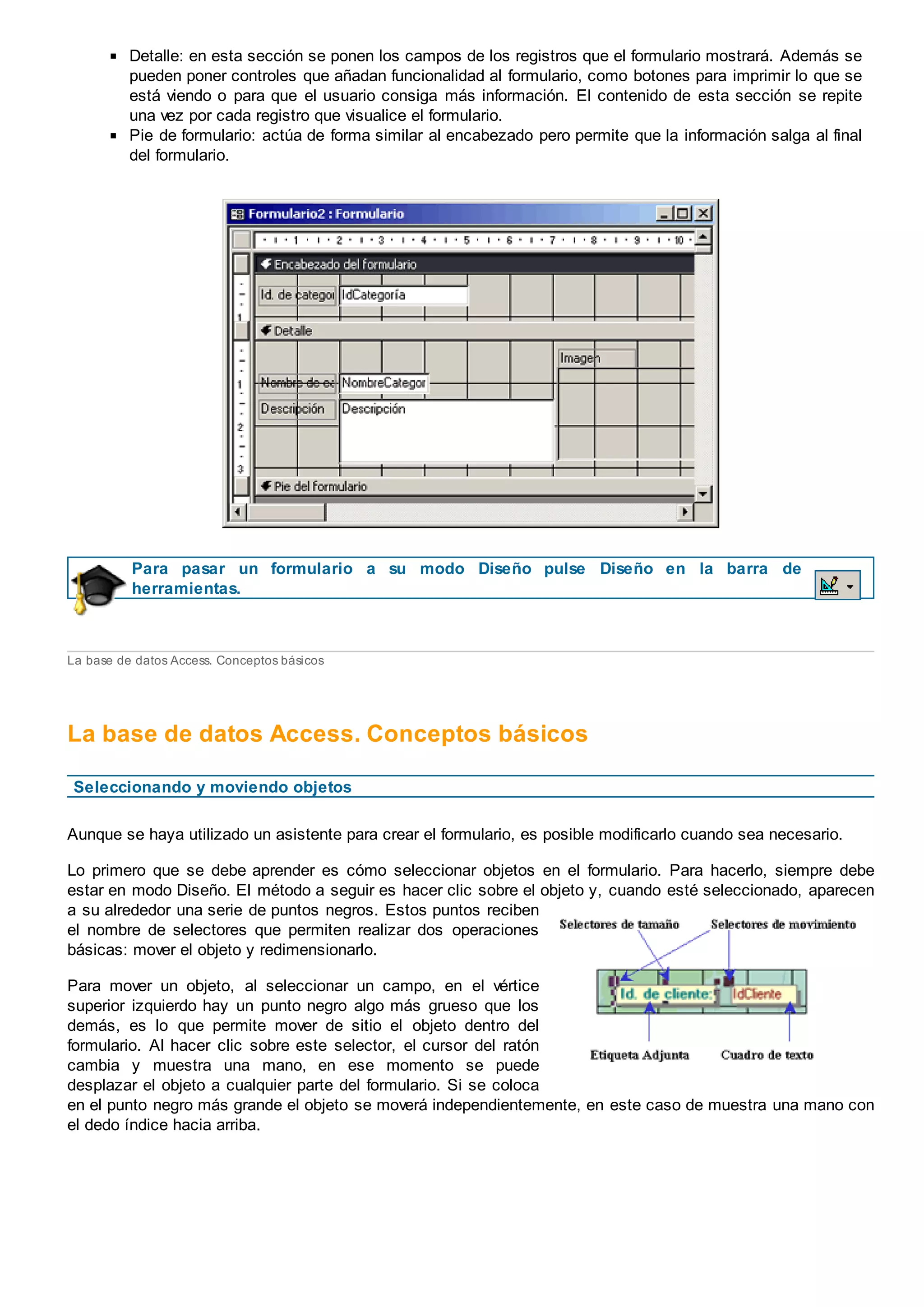Detalle: en esta sección se ponen los campos de los registros que el formulario mostrará. Además se
pueden poner controles que añadan funcionalidad al formulario, como botones para imprimir lo que se
está viendo o para que el usuario consiga más información. El contenido de esta sección se repite
una vez por cada registro que visualice el formulario.
Pie de formulario: actúa de forma similar al encabezado pero permite que la información salga al final
del formulario.
Para pasar un formulario a su modo Diseño pulse Diseño en la barra de
herramientas.
La base de datos Access. Conceptos básicos
La base de datos Access. Conceptos básicos
Seleccionando y moviendo objetos
Aunque se haya utilizado un asistente para crear el formulario, es posible modificarlo cuando sea necesario.
Lo primero que se debe aprender es cómo seleccionar objetos en el formulario. Para hacerlo, siempre debe
estar en modo Diseño. El método a seguir es hacer clic sobre el objeto y, cuando esté seleccionado, aparecen
a su alrededor una serie de puntos negros. Estos puntos reciben
el nombre de selectores que permiten realizar dos operaciones
básicas: mover el objeto y redimensionarlo.
Para mover un objeto, al seleccionar un campo, en el vértice
superior izquierdo hay un punto negro algo más grueso que los
demás, es lo que permite mover de sitio el objeto dentro del
formulario. Al hacer clic sobre este selector, el cursor del ratón
cambia y muestra una mano, en ese momento se puede
desplazar el objeto a cualquier parte del formulario. Si se coloca
en el punto negro más grande el objeto se moverá independientemente, en este caso de muestra una mano con
el dedo índice hacia arriba.
 