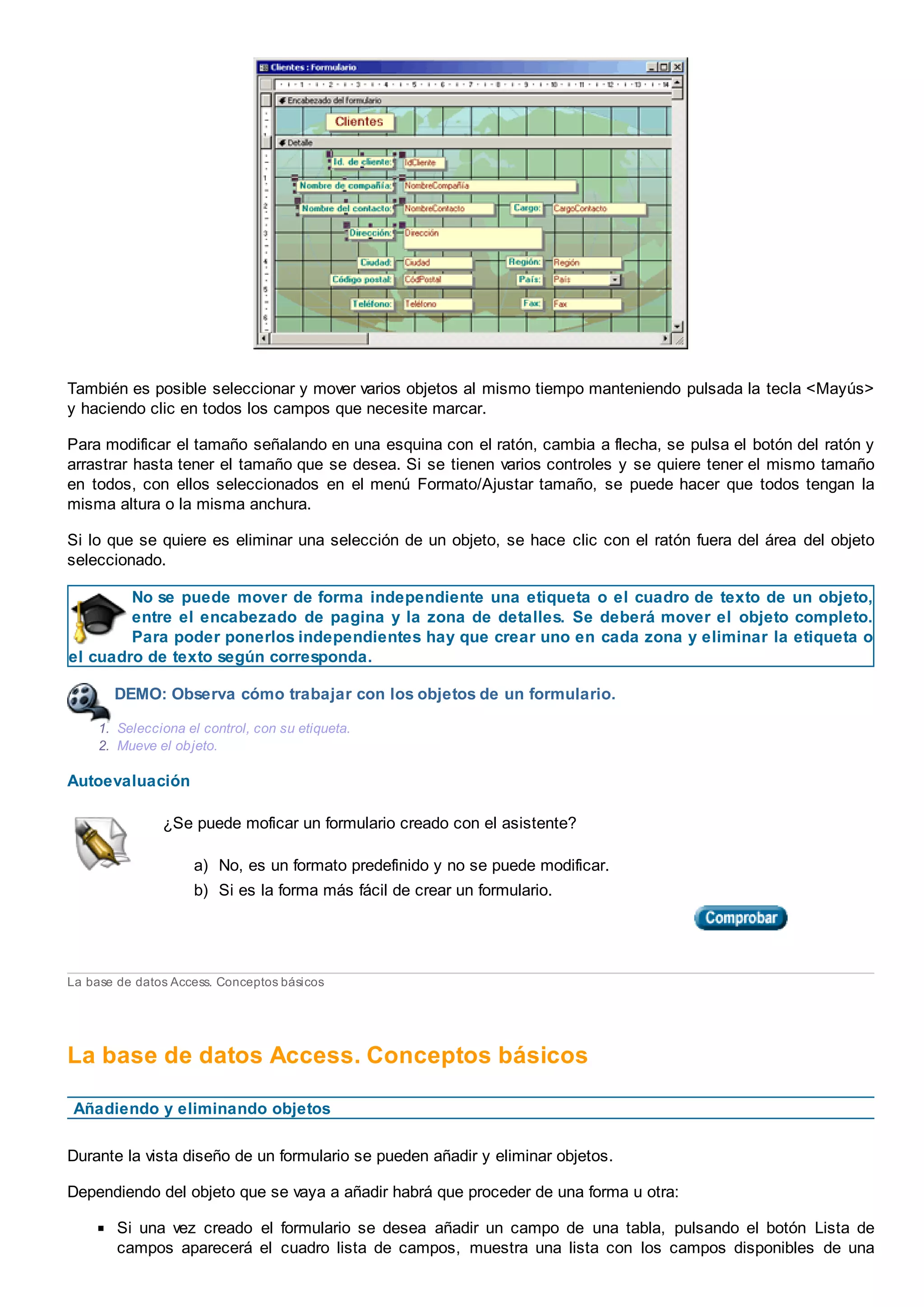 También es posible seleccionar y mover varios objetos al mismo tiempo manteniendo pulsada la tecla <Mayús>
y haciendo clic en todos los campos que necesite marcar.
Para modificar el tamaño señalando en una esquina con el ratón, cambia a flecha, se pulsa el botón del ratón y
arrastrar hasta tener el tamaño que se desea. Si se tienen varios controles y se quiere tener el mismo tamaño
en todos, con ellos seleccionados en el menú Formato/Ajustar tamaño, se puede hacer que todos tengan la
misma altura o la misma anchura.
Si lo que se quiere es eliminar una selección de un objeto, se hace clic con el ratón fuera del área del objeto
seleccionado.
No se puede mover de forma independiente una etiqueta o el cuadro de texto de un objeto,
entre el encabezado de pagina y la zona de detalles. Se deberá mover el objeto completo.
Para poder ponerlos independientes hay que crear uno en cada zona y eliminar la etiqueta o
el cuadro de texto según corresponda.
DEMO: Observa cómo trabajar con los objetos de un formulario.
1. Selecciona el control, con su etiqueta.
2. Mueve el objeto.
Autoevaluación
¿Se puede moficar un formulario creado con el asistente?
a) No, es un formato predefinido y no se puede modificar.
b) Si es la forma más fácil de crear un formulario.
La base de datos Access. Conceptos básicos
La base de datos Access. Conceptos básicos
Añadiendo y eliminando objetos
Durante la vista diseño de un formulario se pueden añadir y eliminar objetos.
Dependiendo del objeto que se vaya a añadir habrá que proceder de una forma u otra:
Si una vez creado el formulario se desea añadir un campo de una tabla, pulsando el botón Lista de
campos aparecerá el cuadro lista de campos, muestra una lista con los campos disponibles de una
 