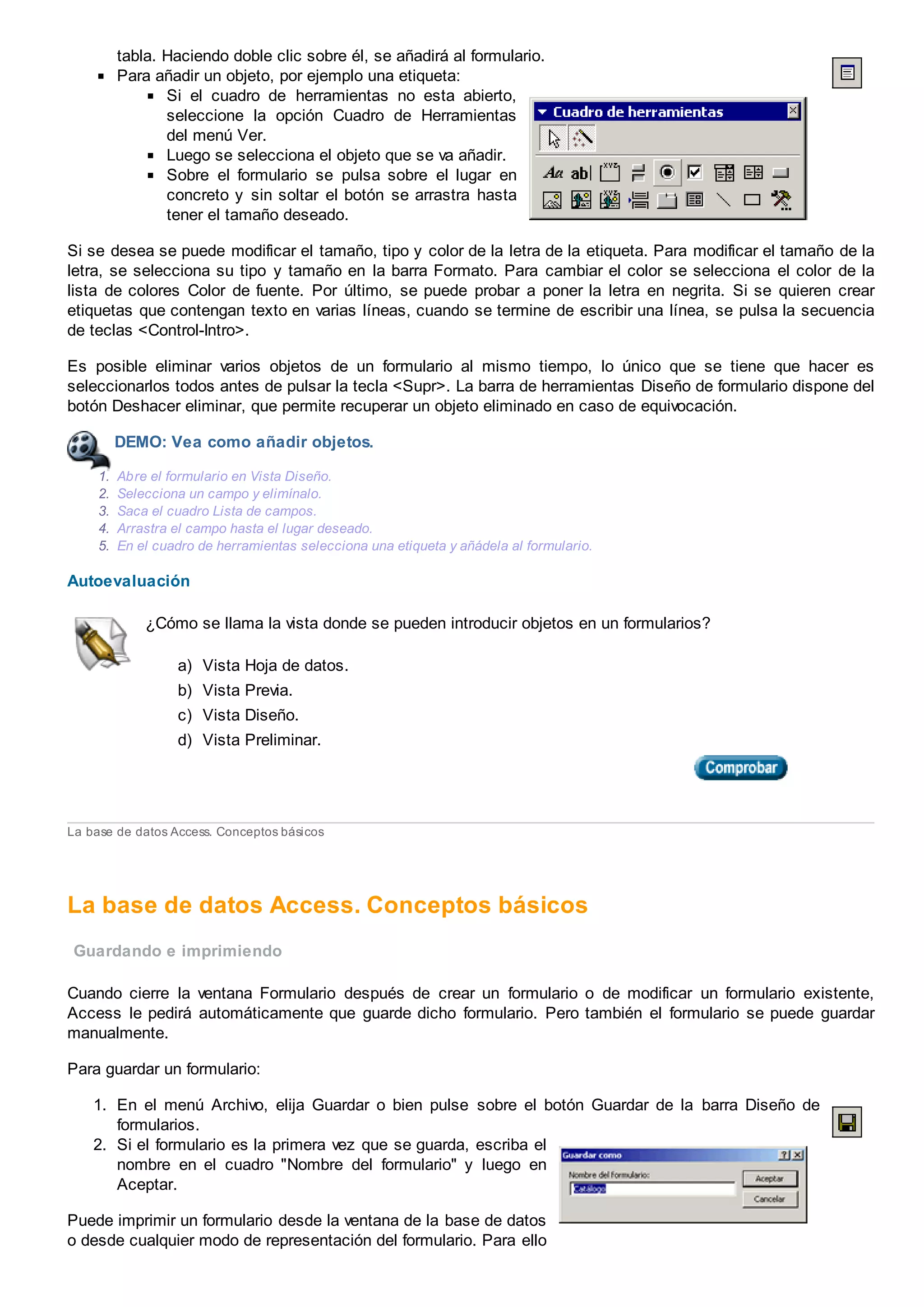 tabla. Haciendo doble clic sobre él, se añadirá al formulario.
Para añadir un objeto, por ejemplo una etiqueta:
Si el cuadro de herramientas no esta abierto,
seleccione la opción Cuadro de Herramientas
del menú Ver.
Luego se selecciona el objeto que se va añadir.
Sobre el formulario se pulsa sobre el lugar en
concreto y sin soltar el botón se arrastra hasta
tener el tamaño deseado.
Si se desea se puede modificar el tamaño, tipo y color de la letra de la etiqueta. Para modificar el tamaño de la
letra, se selecciona su tipo y tamaño en la barra Formato. Para cambiar el color se selecciona el color de la
lista de colores Color de fuente. Por último, se puede probar a poner la letra en negrita. Si se quieren crear
etiquetas que contengan texto en varias líneas, cuando se termine de escribir una línea, se pulsa la secuencia
de teclas <Control-Intro>.
Es posible eliminar varios objetos de un formulario al mismo tiempo, lo único que se tiene que hacer es
seleccionarlos todos antes de pulsar la tecla <Supr>. La barra de herramientas Diseño de formulario dispone del
botón Deshacer eliminar, que permite recuperar un objeto eliminado en caso de equivocación.
DEMO: Vea como añadir objetos.
1. Abre el formulario en Vista Diseño.
2. Selecciona un campo y elimínalo.
3. Saca el cuadro Lista de campos.
4. Arrastra el campo hasta el lugar deseado.
5. En el cuadro de herramientas selecciona una etiqueta y añádela al formulario.
Autoevaluación
¿Cómo se llama la vista donde se pueden introducir objetos en un formularios?
a) Vista Hoja de datos.
b) Vista Previa.
c) Vista Diseño.
d) Vista Preliminar.
La base de datos Access. Conceptos básicos
La base de datos Access. Conceptos básicos
Guardando e imprimiendo
Cuando cierre la ventana Formulario después de crear un formulario o de modificar un formulario existente,
Access le pedirá automáticamente que guarde dicho formulario. Pero también el formulario se puede guardar
manualmente.
Para guardar un formulario:
1. En el menú Archivo, elija Guardar o bien pulse sobre el botón Guardar de la barra Diseño de
formularios.
2. Si el formulario es la primera vez que se guarda, escriba el
nombre en el cuadro "Nombre del formulario" y luego en
Aceptar.
Puede imprimir un formulario desde la ventana de la base de datos
o desde cualquier modo de representación del formulario. Para ello
 