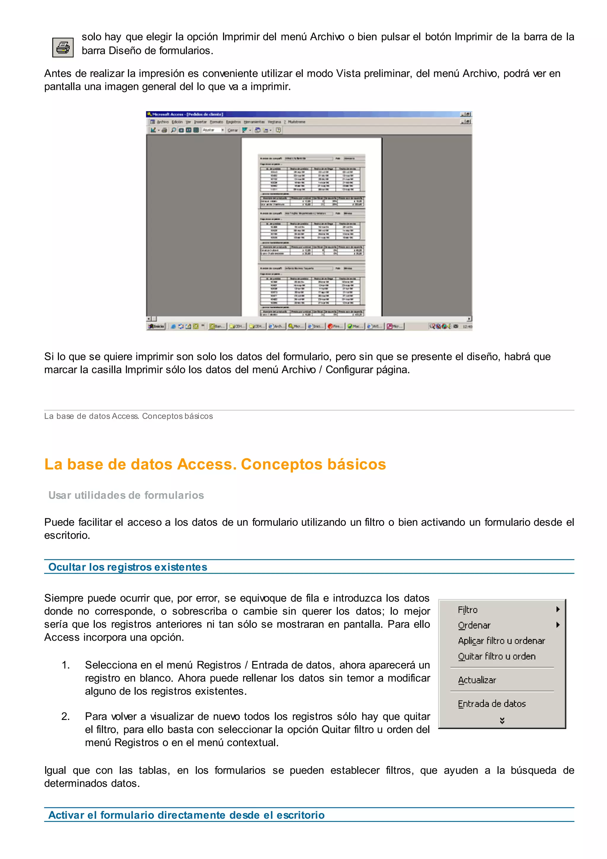 solo hay que elegir la opción Imprimir del menú Archivo o bien pulsar el botón Imprimir de la barra de la
barra Diseño de formularios.
Antes de realizar la impresión es conveniente utilizar el modo Vista preliminar, del menú Archivo, podrá ver en
pantalla una imagen general del lo que va a imprimir.
Si lo que se quiere imprimir son solo los datos del formulario, pero sin que se presente el diseño, habrá que
marcar la casilla Imprimir sólo los datos del menú Archivo / Configurar página.
La base de datos Access. Conceptos básicos
La base de datos Access. Conceptos básicos
Usar utilidades de formularios
Puede facilitar el acceso a los datos de un formulario utilizando un filtro o bien activando un formulario desde el
escritorio.
Ocultar los registros existentes
Siempre puede ocurrir que, por error, se equivoque de fila e introduzca los datos
donde no corresponde, o sobrescriba o cambie sin querer los datos; lo mejor
sería que los registros anteriores ni tan sólo se mostraran en pantalla. Para ello
Access incorpora una opción.
1. Selecciona en el menú Registros / Entrada de datos, ahora aparecerá un
registro en blanco. Ahora puede rellenar los datos sin temor a modificar
alguno de los registros existentes.
2. Para volver a visualizar de nuevo todos los registros sólo hay que quitar
el filtro, para ello basta con seleccionar la opción Quitar filtro u orden del
menú Registros o en el menú contextual.
Igual que con las tablas, en los formularios se pueden establecer filtros, que ayuden a la búsqueda de
determinados datos.
Activar el formulario directamente desde el escritorio
 