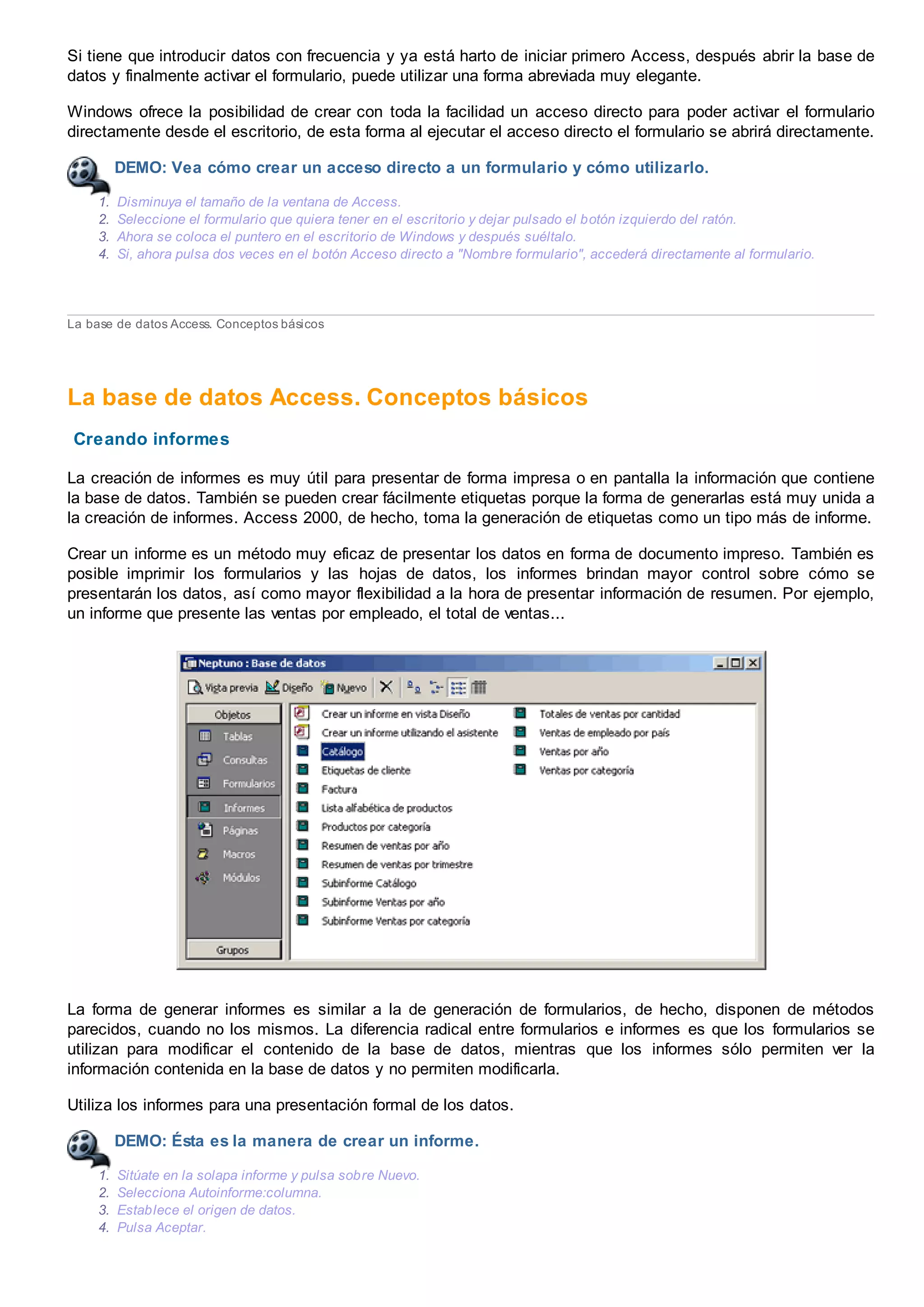 Si tiene que introducir datos con frecuencia y ya está harto de iniciar primero Access, después abrir la base de
datos y finalmente activar el formulario, puede utilizar una forma abreviada muy elegante.
Windows ofrece la posibilidad de crear con toda la facilidad un acceso directo para poder activar el formulario
directamente desde el escritorio, de esta forma al ejecutar el acceso directo el formulario se abrirá directamente.
DEMO: Vea cómo crear un acceso directo a un formulario y cómo utilizarlo.
1. Disminuya el tamaño de la ventana de Access.
2. Seleccione el formulario que quiera tener en el escritorio y dejar pulsado el botón izquierdo del ratón.
3. Ahora se coloca el puntero en el escritorio de Windows y después suéltalo.
4. Si, ahora pulsa dos veces en el botón Acceso directo a "Nombre formulario", accederá directamente al formulario.
La base de datos Access. Conceptos básicos
La base de datos Access. Conceptos básicos
Creando informes
La creación de informes es muy útil para presentar de forma impresa o en pantalla la información que contiene
la base de datos. También se pueden crear fácilmente etiquetas porque la forma de generarlas está muy unida a
la creación de informes. Access 2000, de hecho, toma la generación de etiquetas como un tipo más de informe.
Crear un informe es un método muy eficaz de presentar los datos en forma de documento impreso. También es
posible imprimir los formularios y las hojas de datos, los informes brindan mayor control sobre cómo se
presentarán los datos, así como mayor flexibilidad a la hora de presentar información de resumen. Por ejemplo,
un informe que presente las ventas por empleado, el total de ventas...
La forma de generar informes es similar a la de generación de formularios, de hecho, disponen de métodos
parecidos, cuando no los mismos. La diferencia radical entre formularios e informes es que los formularios se
utilizan para modificar el contenido de la base de datos, mientras que los informes sólo permiten ver la
información contenida en la base de datos y no permiten modificarla.
Utiliza los informes para una presentación formal de los datos.
DEMO: Ésta es la manera de crear un informe.
1. Sitúate en la solapa informe y pulsa sobre Nuevo.
2. Selecciona Autoinforme:columna.
3. Establece el origen de datos.
4. Pulsa Aceptar.
 