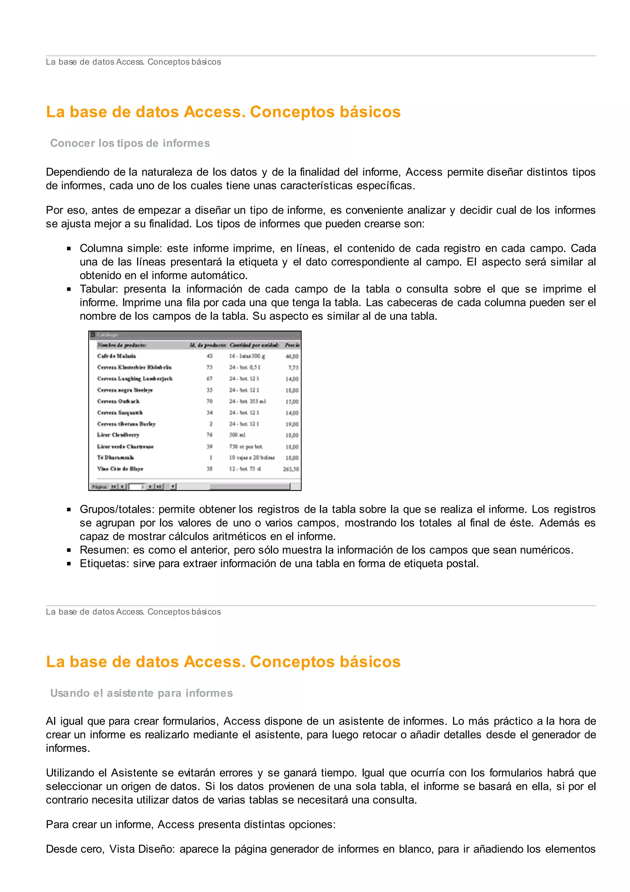 La base de datos Access. Conceptos básicos
La base de datos Access. Conceptos básicos
Conocer los tipos de informes
Dependiendo de la naturaleza de los datos y de la finalidad del informe, Access permite diseñar distintos tipos
de informes, cada uno de los cuales tiene unas características específicas.
Por eso, antes de empezar a diseñar un tipo de informe, es conveniente analizar y decidir cual de los informes
se ajusta mejor a su finalidad. Los tipos de informes que pueden crearse son:
Columna simple: este informe imprime, en líneas, el contenido de cada registro en cada campo. Cada
una de las líneas presentará la etiqueta y el dato correspondiente al campo. El aspecto será similar al
obtenido en el informe automático.
Tabular: presenta la información de cada campo de la tabla o consulta sobre el que se imprime el
informe. Imprime una fila por cada una que tenga la tabla. Las cabeceras de cada columna pueden ser el
nombre de los campos de la tabla. Su aspecto es similar al de una tabla.
Grupos/totales: permite obtener los registros de la tabla sobre la que se realiza el informe. Los registros
se agrupan por los valores de uno o varios campos, mostrando los totales al final de éste. Además es
capaz de mostrar cálculos aritméticos en el informe.
Resumen: es como el anterior, pero sólo muestra la información de los campos que sean numéricos.
Etiquetas: sirve para extraer información de una tabla en forma de etiqueta postal.
La base de datos Access. Conceptos básicos
La base de datos Access. Conceptos básicos
Usando el asistente para informes
Al igual que para crear formularios, Access dispone de un asistente de informes. Lo más práctico a la hora de
crear un informe es realizarlo mediante el asistente, para luego retocar o añadir detalles desde el generador de
informes.
Utilizando el Asistente se evitarán errores y se ganará tiempo. Igual que ocurría con los formularios habrá que
seleccionar un origen de datos. Si los datos provienen de una sola tabla, el informe se basará en ella, si por el
contrario necesita utilizar datos de varias tablas se necesitará una consulta.
Para crear un informe, Access presenta distintas opciones:
Desde cero, Vista Diseño: aparece la página generador de informes en blanco, para ir añadiendo los elementos
 