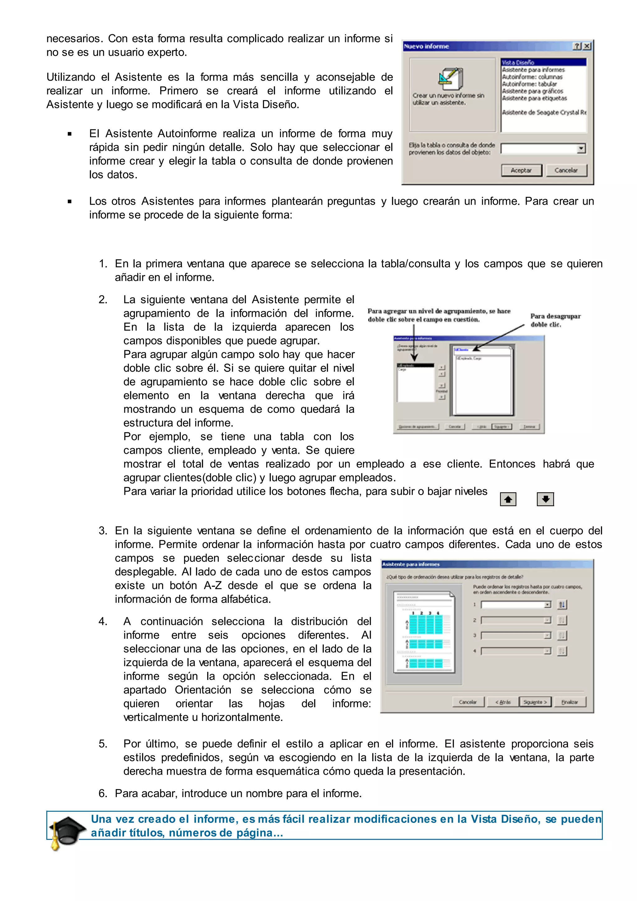 necesarios. Con esta forma resulta complicado realizar un informe si
no se es un usuario experto.
Utilizando el Asistente es la forma más sencilla y aconsejable de
realizar un informe. Primero se creará el informe utilizando el
Asistente y luego se modificará en la Vista Diseño.
El Asistente Autoinforme realiza un informe de forma muy
rápida sin pedir ningún detalle. Solo hay que seleccionar el
informe crear y elegir la tabla o consulta de donde provienen
los datos.
Los otros Asistentes para informes plantearán preguntas y luego crearán un informe. Para crear un
informe se procede de la siguiente forma:
1. En la primera ventana que aparece se selecciona la tabla/consulta y los campos que se quieren
añadir en el informe.
2. La siguiente ventana del Asistente permite el
agrupamiento de la información del informe.
En la lista de la izquierda aparecen los
campos disponibles que puede agrupar.
Para agrupar algún campo solo hay que hacer
doble clic sobre él. Si se quiere quitar el nivel
de agrupamiento se hace doble clic sobre el
elemento en la ventana derecha que irá
mostrando un esquema de como quedará la
estructura del informe.
Por ejemplo, se tiene una tabla con los
campos cliente, empleado y venta. Se quiere
mostrar el total de ventas realizado por un empleado a ese cliente. Entonces habrá que
agrupar clientes(doble clic) y luego agrupar empleados.
Para variar la prioridad utilice los botones flecha, para subir o bajar niveles
3. En la siguiente ventana se define el ordenamiento de la información que está en el cuerpo del
informe. Permite ordenar la información hasta por cuatro campos diferentes. Cada uno de estos
campos se pueden seleccionar desde su lista
desplegable. Al lado de cada uno de estos campos
existe un botón A-Z desde el que se ordena la
información de forma alfabética.
4. A continuación selecciona la distribución del
informe entre seis opciones diferentes. Al
seleccionar una de las opciones, en el lado de la
izquierda de la ventana, aparecerá el esquema del
informe según la opción seleccionada. En el
apartado Orientación se selecciona cómo se
quieren orientar las hojas del informe:
verticalmente u horizontalmente.
5. Por último, se puede definir el estilo a aplicar en el informe. El asistente proporciona seis
estilos predefinidos, según va escogiendo en la lista de la izquierda de la ventana, la parte
derecha muestra de forma esquemática cómo queda la presentación.
6. Para acabar, introduce un nombre para el informe.
Una vez creado el informe, es más fácil realizar modificaciones en la Vista Diseño, se pueden
añadir títulos, números de página...
 