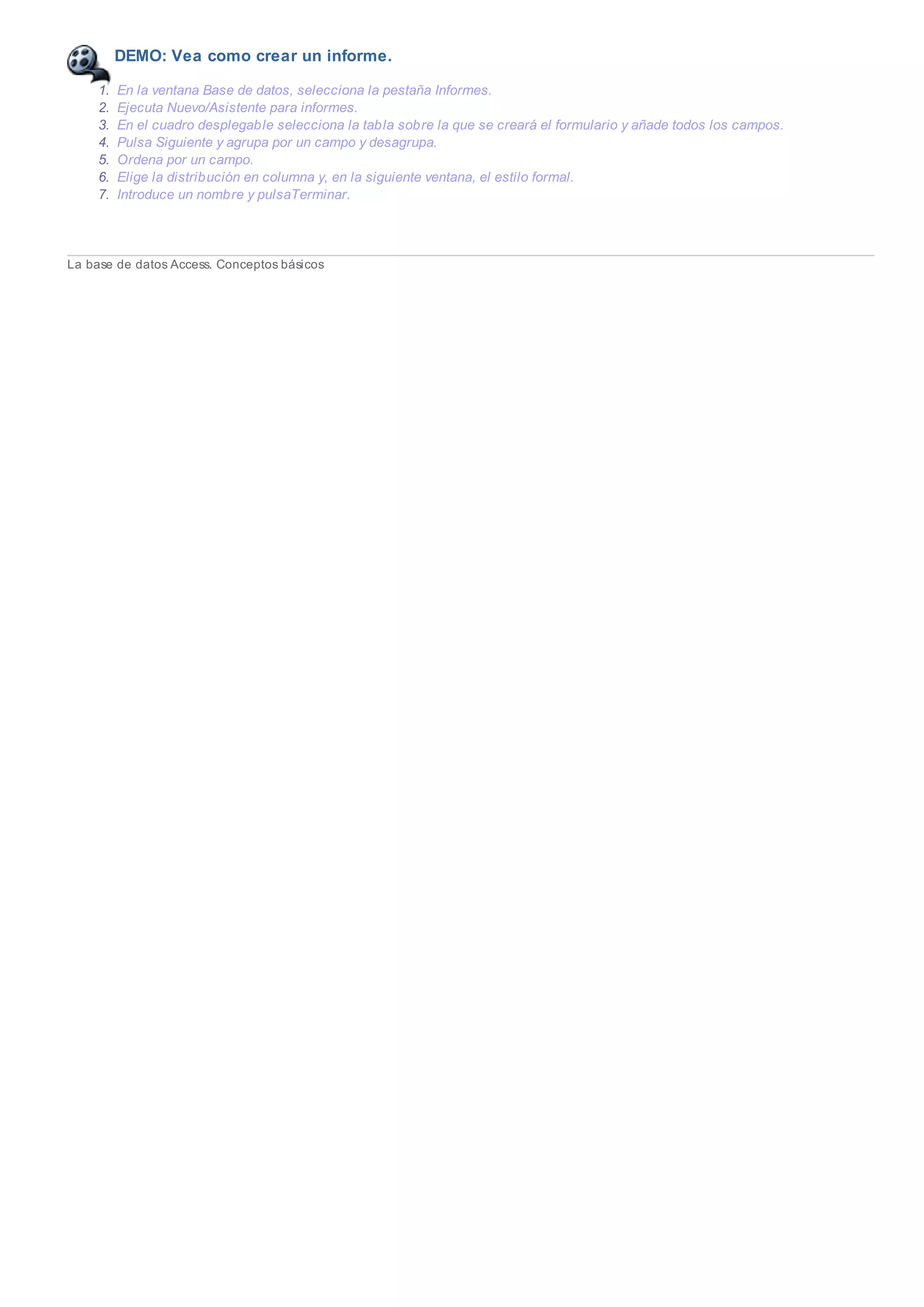DEMO: Vea como crear un informe.
1. En la ventana Base de datos, selecciona la pestaña Informes.
2. Ejecuta Nuevo/Asistente para informes.
3. En el cuadro desplegable selecciona la tabla sobre la que se creará el formulario y añade todos los campos.
4. Pulsa Siguiente y agrupa por un campo y desagrupa.
5. Ordena por un campo.
6. Elige la distribución en columna y, en la siguiente ventana, el estilo formal.
7. Introduce un nombre y pulsaTerminar.
La base de datos Access. Conceptos básicos
 