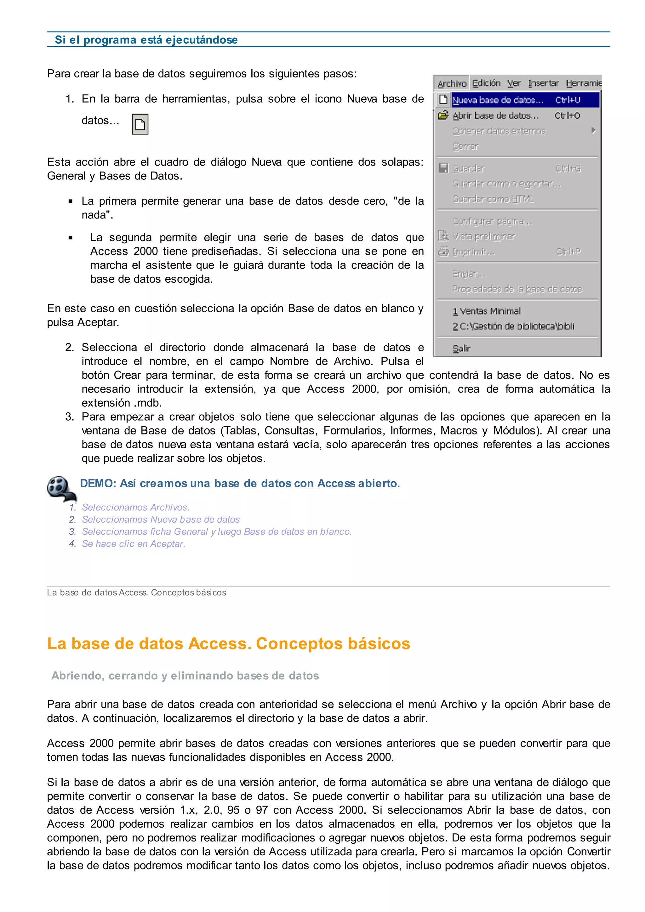 Si el programa está ejecutándose
Para crear la base de datos seguiremos los siguientes pasos:
1. En la barra de herramientas, pulsa sobre el icono Nueva base de
datos...
Esta acción abre el cuadro de diálogo Nueva que contiene dos solapas:
General y Bases de Datos.
La primera permite generar una base de datos desde cero, "de la
nada".
La segunda permite elegir una serie de bases de datos que
Access 2000 tiene prediseñadas. Si selecciona una se pone en
marcha el asistente que le guiará durante toda la creación de la
base de datos escogida.
En este caso en cuestión selecciona la opción Base de datos en blanco y
pulsa Aceptar.
2. Selecciona el directorio donde almacenará la base de datos e
introduce el nombre, en el campo Nombre de Archivo. Pulsa el
botón Crear para terminar, de esta forma se creará un archivo que contendrá la base de datos. No es
necesario introducir la extensión, ya que Access 2000, por omisión, crea de forma automática la
extensión .mdb.
3. Para empezar a crear objetos solo tiene que seleccionar algunas de las opciones que aparecen en la
ventana de Base de datos (Tablas, Consultas, Formularios, Informes, Macros y Módulos). Al crear una
base de datos nueva esta ventana estará vacía, solo aparecerán tres opciones referentes a las acciones
que puede realizar sobre los objetos.
DEMO: Así creamos una base de datos con Access abierto.
1. Seleccionamos Archivos.
2. Seleccionamos Nueva base de datos
3. Seleccionamos ficha General y luego Base de datos en blanco.
4. Se hace clic en Aceptar.
La base de datos Access. Conceptos básicos
La base de datos Access. Conceptos básicos
Abriendo, cerrando y eliminando bases de datos
Para abrir una base de datos creada con anterioridad se selecciona el menú Archivo y la opción Abrir base de
datos. A continuación, localizaremos el directorio y la base de datos a abrir.
Access 2000 permite abrir bases de datos creadas con versiones anteriores que se pueden convertir para que
tomen todas las nuevas funcionalidades disponibles en Access 2000.
Si la base de datos a abrir es de una versión anterior, de forma automática se abre una ventana de diálogo que
permite convertir o conservar la base de datos. Se puede convertir o habilitar para su utilización una base de
datos de Access versión 1.x, 2.0, 95 o 97 con Access 2000. Si seleccionamos Abrir la base de datos, con
Access 2000 podemos realizar cambios en los datos almacenados en ella, podremos ver los objetos que la
componen, pero no podremos realizar modificaciones o agregar nuevos objetos. De esta forma podremos seguir
abriendo la base de datos con la versión de Access utilizada para crearla. Pero si marcamos la opción Convertir
la base de datos podremos modificar tanto los datos como los objetos, incluso podremos añadir nuevos objetos.
 