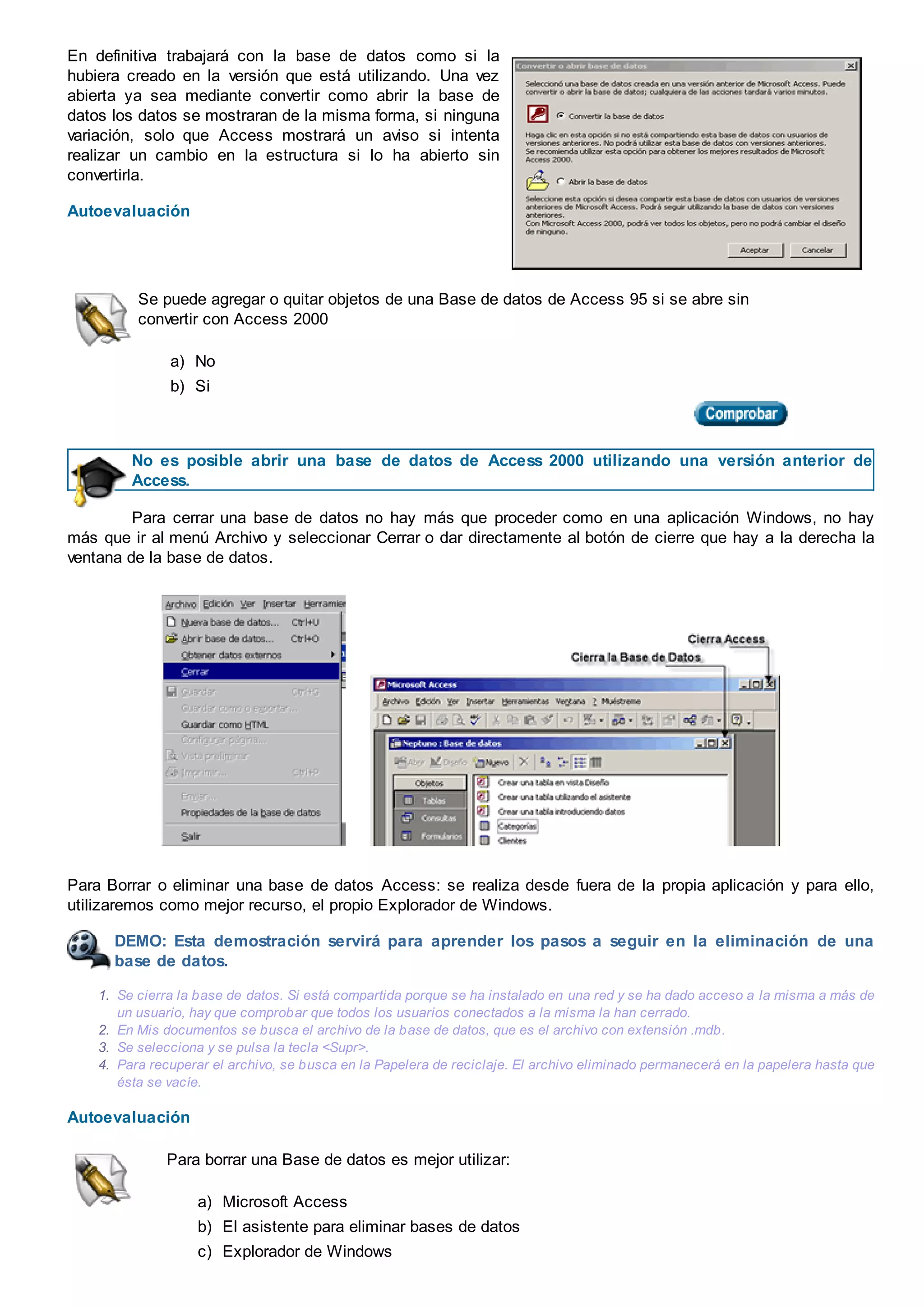 En definitiva trabajará con la base de datos como si la
hubiera creado en la versión que está utilizando. Una vez
abierta ya sea mediante convertir como abrir la base de
datos los datos se mostraran de la misma forma, si ninguna
variación, solo que Access mostrará un aviso si intenta
realizar un cambio en la estructura si lo ha abierto sin
convertirla.
Autoevaluación
Se puede agregar o quitar objetos de una Base de datos de Access 95 si se abre sin
convertir con Access 2000
a) No
b) Si
No es posible abrir una base de datos de Access 2000 utilizando una versión anterior de
Access.
Para cerrar una base de datos no hay más que proceder como en una aplicación Windows, no hay
más que ir al menú Archivo y seleccionar Cerrar o dar directamente al botón de cierre que hay a la derecha la
ventana de la base de datos.
Para Borrar o eliminar una base de datos Access: se realiza desde fuera de la propia aplicación y para ello,
utilizaremos como mejor recurso, el propio Explorador de Windows.
DEMO: Esta demostración servirá para aprender los pasos a seguir en la eliminación de una
base de datos.
1. Se cierra la base de datos. Si está compartida porque se ha instalado en una red y se ha dado acceso a la misma a más de
un usuario, hay que comprobar que todos los usuarios conectados a la misma la han cerrado.
2. En Mis documentos se busca el archivo de la base de datos, que es el archivo con extensión .mdb.
3. Se selecciona y se pulsa la tecla <Supr>.
4. Para recuperar el archivo, se busca en la Papelera de reciclaje. El archivo eliminado permanecerá en la papelera hasta que
ésta se vacíe.
Autoevaluación
Para borrar una Base de datos es mejor utilizar:
a) Microsoft Access
b) El asistente para eliminar bases de datos
c) Explorador de Windows
 