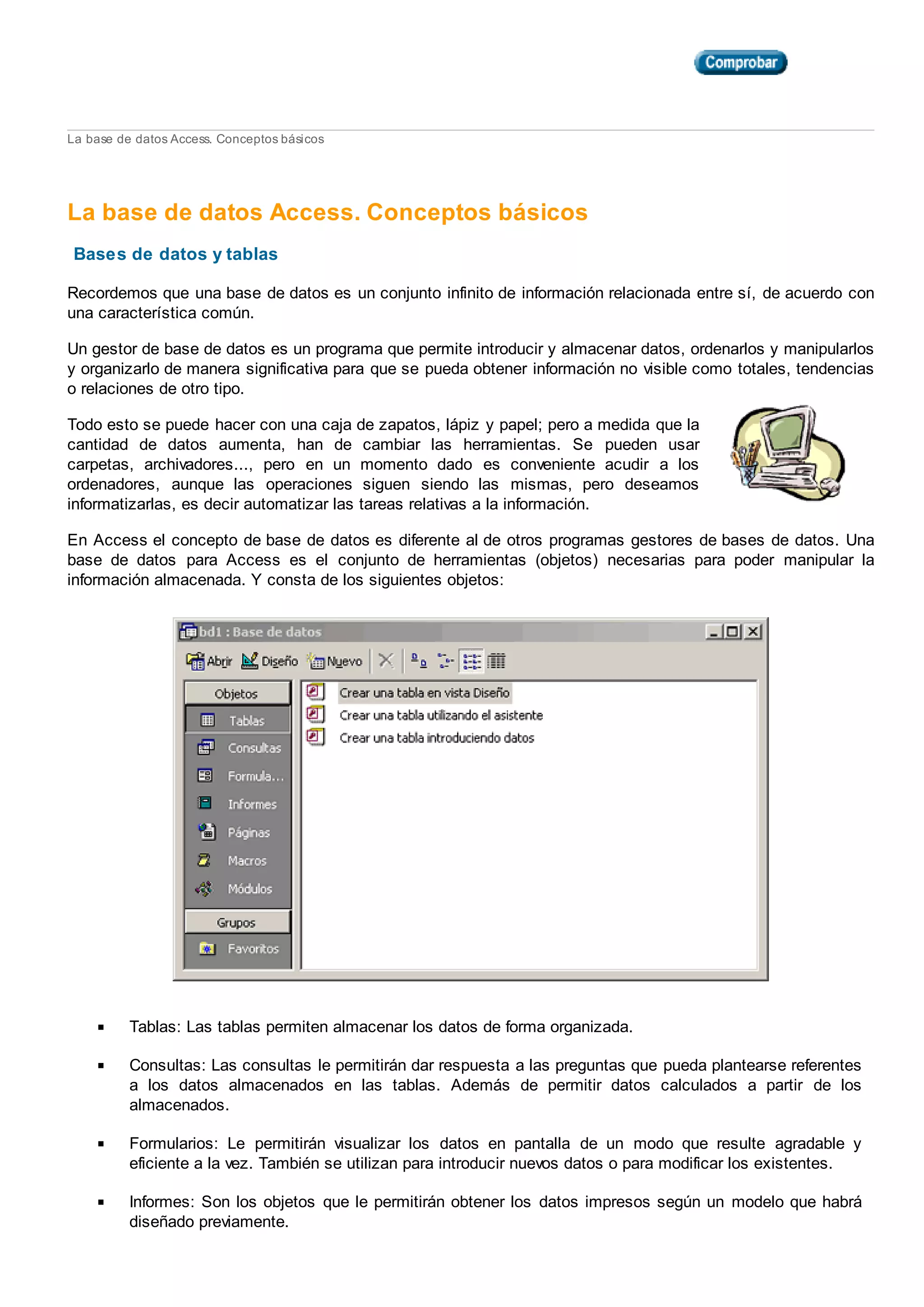 La base de datos Access. Conceptos básicos
La base de datos Access. Conceptos básicos
Bases de datos y tablas
Recordemos que una base de datos es un conjunto infinito de información relacionada entre sí, de acuerdo con
una característica común.
Un gestor de base de datos es un programa que permite introducir y almacenar datos, ordenarlos y manipularlos
y organizarlo de manera significativa para que se pueda obtener información no visible como totales, tendencias
o relaciones de otro tipo.
Todo esto se puede hacer con una caja de zapatos, lápiz y papel; pero a medida que la
cantidad de datos aumenta, han de cambiar las herramientas. Se pueden usar
carpetas, archivadores..., pero en un momento dado es conveniente acudir a los
ordenadores, aunque las operaciones siguen siendo las mismas, pero deseamos
informatizarlas, es decir automatizar las tareas relativas a la información.
En Access el concepto de base de datos es diferente al de otros programas gestores de bases de datos. Una
base de datos para Access es el conjunto de herramientas (objetos) necesarias para poder manipular la
información almacenada. Y consta de los siguientes objetos:
Tablas: Las tablas permiten almacenar los datos de forma organizada.
Consultas: Las consultas le permitirán dar respuesta a las preguntas que pueda plantearse referentes
a los datos almacenados en las tablas. Además de permitir datos calculados a partir de los
almacenados.
Formularios: Le permitirán visualizar los datos en pantalla de un modo que resulte agradable y
eficiente a la vez. También se utilizan para introducir nuevos datos o para modificar los existentes.
Informes: Son los objetos que le permitirán obtener los datos impresos según un modelo que habrá
diseñado previamente.
 