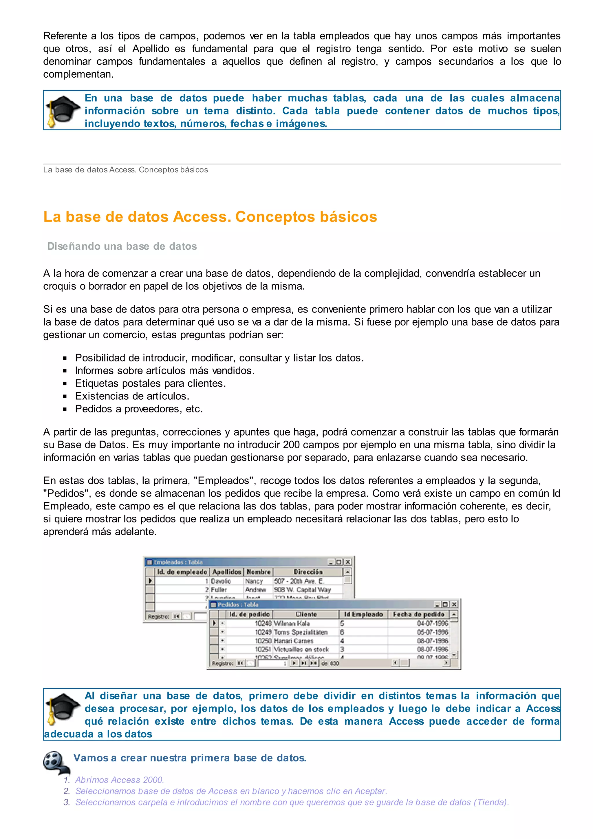 Referente a los tipos de campos, podemos ver en la tabla empleados que hay unos campos más importantes
que otros, así el Apellido es fundamental para que el registro tenga sentido. Por este motivo se suelen
denominar campos fundamentales a aquellos que definen al registro, y campos secundarios a los que lo
complementan.
En una base de datos puede haber muchas tablas, cada una de las cuales almacena
información sobre un tema distinto. Cada tabla puede contener datos de muchos tipos,
incluyendo textos, números, fechas e imágenes.
La base de datos Access. Conceptos básicos
La base de datos Access. Conceptos básicos
Diseñando una base de datos
A la hora de comenzar a crear una base de datos, dependiendo de la complejidad, convendría establecer un
croquis o borrador en papel de los objetivos de la misma.
Si es una base de datos para otra persona o empresa, es conveniente primero hablar con los que van a utilizar
la base de datos para determinar qué uso se va a dar de la misma. Si fuese por ejemplo una base de datos para
gestionar un comercio, estas preguntas podrían ser:
Posibilidad de introducir, modificar, consultar y listar los datos.
Informes sobre artículos más vendidos.
Etiquetas postales para clientes.
Existencias de artículos.
Pedidos a proveedores, etc.
A partir de las preguntas, correcciones y apuntes que haga, podrá comenzar a construir las tablas que formarán
su Base de Datos. Es muy importante no introducir 200 campos por ejemplo en una misma tabla, sino dividir la
información en varias tablas que puedan gestionarse por separado, para enlazarse cuando sea necesario.
En estas dos tablas, la primera, "Empleados", recoge todos los datos referentes a empleados y la segunda,
"Pedidos", es donde se almacenan los pedidos que recibe la empresa. Como verá existe un campo en común Id
Empleado, este campo es el que relaciona las dos tablas, para poder mostrar información coherente, es decir,
si quiere mostrar los pedidos que realiza un empleado necesitará relacionar las dos tablas, pero esto lo
aprenderá más adelante.
Al diseñar una base de datos, primero debe dividir en distintos temas la información que
desea procesar, por ejemplo, los datos de los empleados y luego le debe indicar a Access
qué relación existe entre dichos temas. De esta manera Access puede acceder de forma
adecuada a los datos
Vamos a crear nuestra primera base de datos.
1. Abrimos Access 2000.
2. Seleccionamos base de datos de Access en blanco y hacemos clic en Aceptar.
3. Seleccionamos carpeta e introducimos el nombre con que queremos que se guarde la base de datos (Tienda).
 