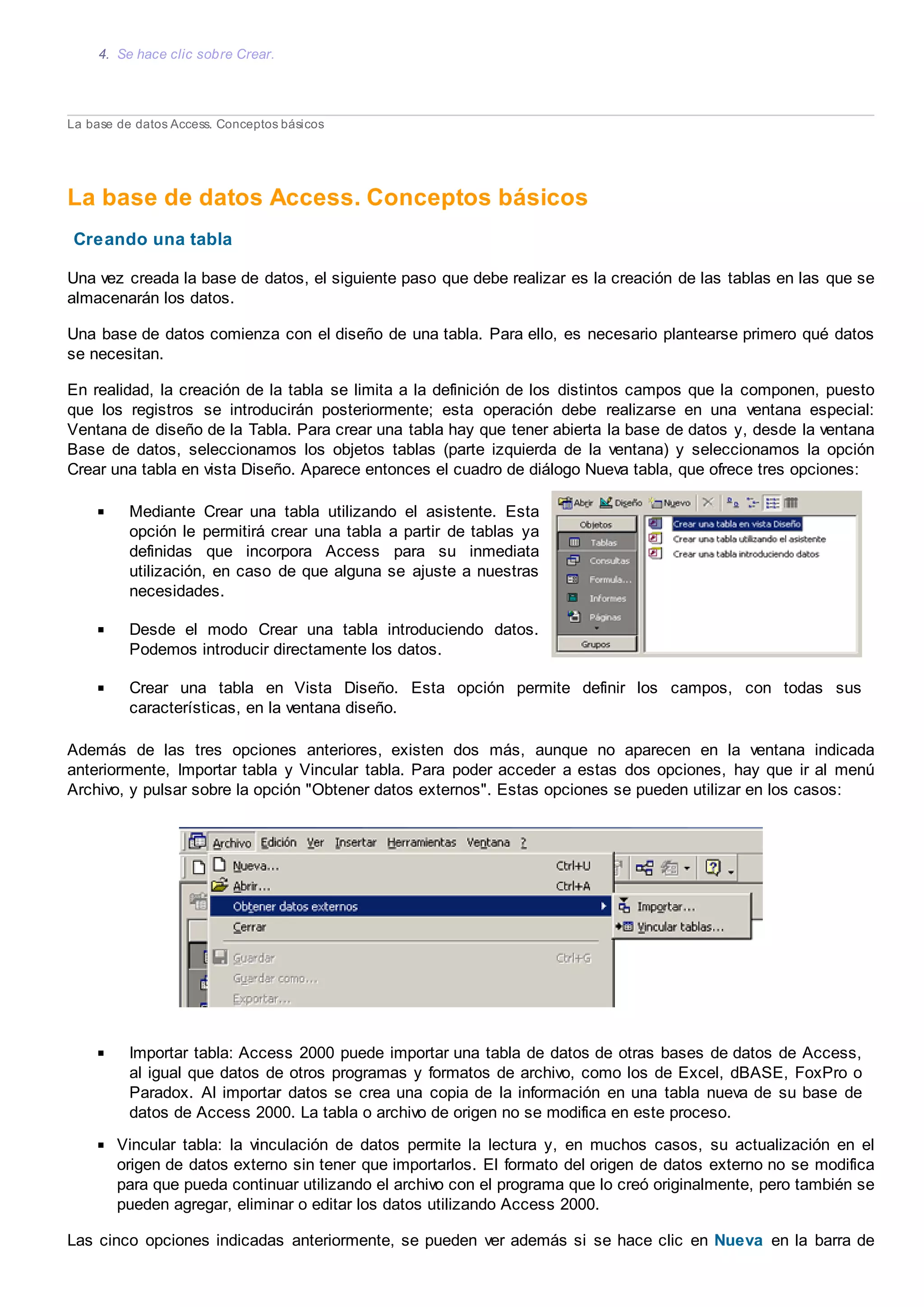 4. Se hace clic sobre Crear.
La base de datos Access. Conceptos básicos
La base de datos Access. Conceptos básicos
Creando una tabla
Una vez creada la base de datos, el siguiente paso que debe realizar es la creación de las tablas en las que se
almacenarán los datos.
Una base de datos comienza con el diseño de una tabla. Para ello, es necesario plantearse primero qué datos
se necesitan.
En realidad, la creación de la tabla se limita a la definición de los distintos campos que la componen, puesto
que los registros se introducirán posteriormente; esta operación debe realizarse en una ventana especial:
Ventana de diseño de la Tabla. Para crear una tabla hay que tener abierta la base de datos y, desde la ventana
Base de datos, seleccionamos los objetos tablas (parte izquierda de la ventana) y seleccionamos la opción
Crear una tabla en vista Diseño. Aparece entonces el cuadro de diálogo Nueva tabla, que ofrece tres opciones:
Mediante Crear una tabla utilizando el asistente. Esta
opción le permitirá crear una tabla a partir de tablas ya
definidas que incorpora Access para su inmediata
utilización, en caso de que alguna se ajuste a nuestras
necesidades.
Desde el modo Crear una tabla introduciendo datos.
Podemos introducir directamente los datos.
Crear una tabla en Vista Diseño. Esta opción permite definir los campos, con todas sus
características, en la ventana diseño.
Además de las tres opciones anteriores, existen dos más, aunque no aparecen en la ventana indicada
anteriormente, Importar tabla y Vincular tabla. Para poder acceder a estas dos opciones, hay que ir al menú
Archivo, y pulsar sobre la opción "Obtener datos externos". Estas opciones se pueden utilizar en los casos:
Importar tabla: Access 2000 puede importar una tabla de datos de otras bases de datos de Access,
al igual que datos de otros programas y formatos de archivo, como los de Excel, dBASE, FoxPro o
Paradox. Al importar datos se crea una copia de la información en una tabla nueva de su base de
datos de Access 2000. La tabla o archivo de origen no se modifica en este proceso.
Vincular tabla: la vinculación de datos permite la lectura y, en muchos casos, su actualización en el
origen de datos externo sin tener que importarlos. El formato del origen de datos externo no se modifica
para que pueda continuar utilizando el archivo con el programa que lo creó originalmente, pero también se
pueden agregar, eliminar o editar los datos utilizando Access 2000.
Las cinco opciones indicadas anteriormente, se pueden ver además si se hace clic en Nueva en la barra de
 