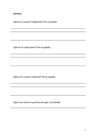 Contesta:



¿Qué es un cuerpo transparente? Pon un ejemplo




¿Qué es un cuerpo opaco? Pon un ejemplo.




¿Qué es un cuerpo translúcido? Pon un ejemplo.




¿Qué tres colores al juntarse dan lugar a los demás?




                                                       12
 