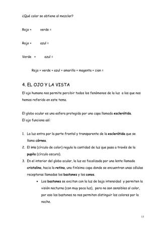 ¿Qué color se obtiene al mezclar?



Rojo +          verde =



Rojo +          azul =



Verde +           azul =



         Rojo + verde + azul + amarillo + magenta + cian =



4. EL OJO Y LA VISTA
El ojo humano nos permite percibir todos los fenómenos de la luz a los que nos

hemos referido en este tema.



El globo ocular es una esfera protegida por una capa llamada esclerótida.

El ojo funciona así:



1. La luz entra por la parte frontal y transparente de la esclerótida que se

   llama córnea.

2. El iris (círculo de color) regula la cantidad de luz que pasa a través de la

   pupila (círculo oscuro).

3. En el interior del globo ocular, la luz es focalizada por una lente llamada

   cristalino, hacia la retina, una finísima capa donde se encuentran unas células

   receptoras llamadas los bastones y los conos.

            •   Los bastones se excitan con la luz de baja intensidad y permiten la

                visión nocturna (con muy poca luz), pero no son sensibles al color,

                por eso los bastones no nos permiten distinguir los colores por la

                noche.



                                                                                      13
 