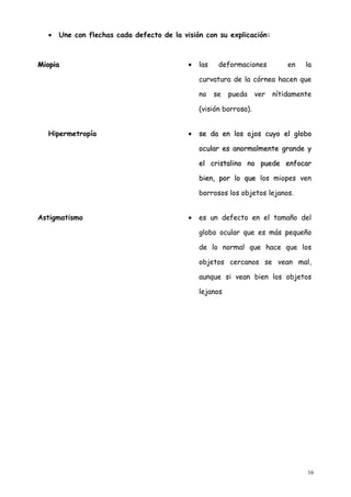 •   Une con flechas cada defecto de la visión con su explicación:



Miopia                                     •   las    deformaciones          en   la

                                               curvatura de la córnea hacen que

                                               no    se   pueda    ver   nítidamente

                                               (visión borrosa).


  Hipermetropía                            •   se da en los ojos cuyo el globo

                                               ocular es anormalmente grande y

                                               el cristalino no puede enfocar

                                               bien, por lo que los miopes ven

                                               borrosos los objetos lejanos.


Astigmatismo                               •   es un defecto en el tamaño del

                                               globo ocular que es más pequeño

                                               de lo normal que hace que los

                                               objetos cercanos se vean mal,

                                               aunque si vean bien los objetos

                                               lejanos




                                                                                  16
 