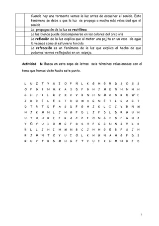 Cuando hay una tormenta vemos la luz antes de escuchar el sonido. Este
     fenómeno se debe a que la luz se propaga a mucha más velocidad que el
     sonido
     La propagación de la luz es rectilínea
     La luz blanca puede descomponerse en los colores del arco iris
     La reflexión de la luz explica que al meter una pajita en un vaso de agua
     la veamos como si estuviera torcida
     La refracción es un fenómeno de la luz que explica el hecho de que
     podamos vernos reflejados en un espejo.


Actividad    6: Busca en esta sopa de letras seis términos relacionados con el

tema que hemos visto hasta este punto.


 L   U   Z    T   Y   U   I   O   P   Ñ   L   K   G   H   G   R   D   S   O   S   S

 O   P   G    B   N   M   K   A   S   D   F   G   H   J   M   E   N   H   N   H   H

 G   H   J    K   L   R   Z   X   C   V   B   N   H   N   M   C   D   R   D   W   E

 J   D   R    E   L   E   C   T   R   O   M   A   G   N   E   T   I   C   A   G   T

 D   T   R    T   D   F   A   S   D   F   G   H   J   K   L   I   C   V   B   N   M

 H   J   K    M   N   L   J   H   G   F   D   L   J   F   D   L   D   R   G   U   H

 U   T   U    H   R   E   F   R   A   C   C   I   O   N   G   I   D   F   G   H   J

 Y   Ñ   Y    U   I   X   M   G   F   D   S   H   F   G   G   N   N   B   V   C   K

 R   L   L    J   H   I   H   M   N   B   C   J   H   H   G   E   B   F   S   J   H

 R   J   M    N   T   O   Y   U   I   O   L   K   H   G   N   A   H   G   F   D   S

 R   U   Y    T   R   N   M   H   G   F   T   Y   U   I   K   H   M   N   B   F   D




                                                                                      7
 