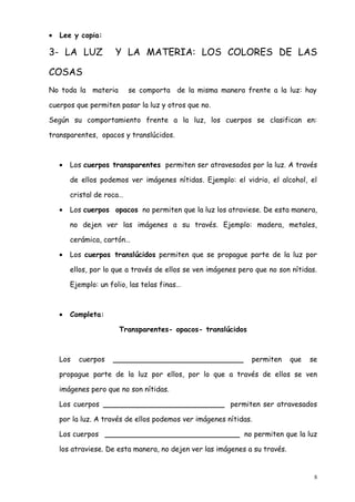 •   Lee y copia:

3- LA LUZ             Y LA MATERIA: LOS COLORES DE LAS

COSAS
No toda la materia         se comporta de la misma manera frente a la luz: hay

cuerpos que permiten pasar la luz y otros que no.

Según su comportamiento frente a la luz, los cuerpos se clasifican en:

transparentes, opacos y translúcidos.



    •   Los cuerpos transparentes permiten ser atravesados por la luz. A través

        de ellos podemos ver imágenes nítidas. Ejemplo: el vidrio, el alcohol, el

        cristal de roca…

    •   Los cuerpos opacos no permiten que la luz los atraviese. De esta manera,

        no dejen ver las imágenes a su través. Ejemplo: madera, metales,

        cerámica, cartón…

    •   Los cuerpos translúcidos permiten que se propague parte de la luz por

        ellos, por lo que a través de ellos se ven imágenes pero que no son nítidas.

        Ejemplo: un folio, las telas finas…



    •   Completa:

                       Transparentes- opacos- translúcidos



    Los   cuerpos    _____________________________             permiten     que   se

    propague parte de la luz por ellos, por lo que a través de ellos se ven

    imágenes pero que no son nítidas.

    Los cuerpos ___________________________ permiten ser atravesados

    por la luz. A través de ellos podemos ver imágenes nítidas.

    Los cuerpos ______________________________ no permiten que la luz

    los atraviese. De esta manera, no dejen ver las imágenes a su través.


                                                                                   8
 