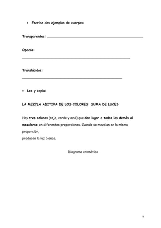 •   Escribe dos ejemplos de cuerpos:



Transparentes: _______________________________________________



Opacos:

_____________________________________________________



Translúcidos:

_________________________________________________



•   Lee y copia:



LA MEZCLA ADITIVA DE LOS COLORES: SUMA DE LUCES



Hay tres colores (rojo, verde y azul) que dan lugar a todos los demás al

mezclarse en diferentes proporciones. Cuando se mezclan en la misma

proporción,

producen la luz blanca.



                              Diagrama cromático




                                                                           9
 