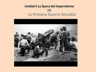 Unidad	
  5	
  La	
  Época	
  del	
  Imperialismo	
  
(II)	
  
La	
  Primera	
  Guerra	
  Mundial	
  
	
  
 
