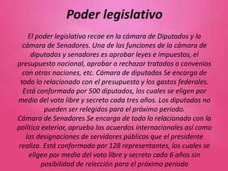 Poder legislativo
El poder legislativo recae en la cámara de Diputados y la
cámara de Senadores. Una de las funciones de la cámara de
diputados y senadores es aprobar leyes e impuestos, el
presupuesto nacional, aprobar o rechazar tratados o convenios
con otras naciones, etc. Cámara de diputados Se encarga de
todo lo relacionado con el presupuesto y los gastos federales.
Está conformada por 500 diputados, los cuales se eligen por
medio del voto libre y secreto cada tres años. Los diputados no
pueden ser relegidos para el próximo periodo.
Cámara de Senadores Se encarga de todo lo relacionado con la
política exterior, aprueba los acuerdos internacionales así como
las designaciones de servidores públicos que el presidente
realiza. Está conformado por 128 representantes, los cuales se
eligen por medio del voto libre y secreto cada 6 años sin
posibilidad de relección para el próximo periodo
 