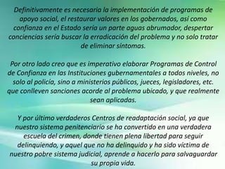 Definitivamente es necesaria la implementación de programas de
apoyo social, el restaurar valores en los gobernados, así como
confianza en el Estado sería un parte aguas abrumador, despertar
conciencias sería buscar la erradicación del problema y no solo tratar
de eliminar síntomas.
Por otro lado creo que es imperativo elaborar Programas de Control
de Confianza en las Instituciones gubernamentales a todos niveles, no
solo al policía, sino a ministerios públicos, jueces, legisladores, etc.
que conlleven sanciones acorde al problema ubicado, y que realmente
sean aplicadas.
Y por último verdaderos Centros de readaptación social, ya que
nuestro sistema penitenciario se ha convertido en una verdadera
escuela del crimen, donde tienen plena libertad para seguir
delinquiendo, y aquel que no ha delinquido y ha sido víctima de
nuestro pobre sistema judicial, aprende a hacerlo para salvaguardar
su propia vida.
 