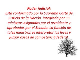 Poder judicial:
Está conformado por la Suprema Corte de
Justicia de la Nación, integrada por 11
ministros asignados por el presidente y
aprobados por el Senado. La función de
tales ministros es interpretar las leyes y
juzgar casos de competencia federal.
 