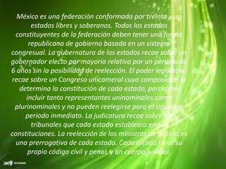 México es una federación conformada por treinta y un
estados libres y soberanos. Todos los estados
constituyentes de la federación deben tener una forma
republicana de gobierno basada en un sistema
congresual. La gubernatura de los estados recae sobre un
gobernador electo por mayoría relativa por un periodo de
6 años sin la posibilidad de reelección. El poder legislativo
recae sobre un Congreso unicameral cuya composición la
determina la constitución de cada estado, pero debe
incluir tanto representantes uninominales como
plurinominales y no pueden reelegirse para el siguiente
periodo inmediato. La judicatura recae sobre los
tribunales que cada estado establezca en sus
constituciones. La reelección de los ministros de justicia es
una prerrogativa de cada estado. Cada estado tiene su
propio código civil y penal, y un cuerpo judicial.
 