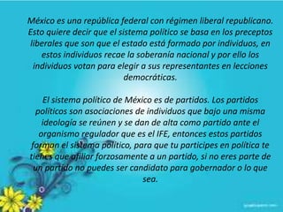 México es una república federal con régimen liberal republicano.
Esto quiere decir que el sistema político se basa en los preceptos
liberales que son que el estado está formado por individuos, en
estos individuos recae la soberanía nacional y por ello los
individuos votan para elegir a sus representantes en lecciones
democráticas.
El sistema político de México es de partidos. Los partidos
políticos son asociaciones de individuos que bajo una misma
ideología se reúnen y se dan de alta como partido ante el
organismo regulador que es el IFE, entonces estos partidos
forman el sistema político, para que tu participes en política te
tienes que afiliar forzosamente a un partido, si no eres parte de
un partido no puedes ser candidato para gobernador o lo que
sea.
 