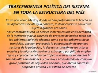 TRASCENDENCIA POLÍTICA DEL SISTEMA
EN TODA LA ESTRUCTURA DEL PAÍS
En un país como México, donde se han profundizado la brecha en
las diferencias sociales y la pobreza, la democracia se encuentra
sujeta a grandes presiones
nos encontramos con un México inmerso en una crisis heredada
de la ineficacia y de la ausencia de proyecto de nación tanto por
los gobiernos del viejo régimen como por los gobiernos de la
transición, que han provocado la pauperización de grandes
sectores de la población, la desestructuración de los actores
sociales y la migración masiva al extranjero por falta de empleo
digno y el problema del narco tráfico que en estos momentos ha
tomado altas dimensiones, y que hoy es considerado de cómo un
grave problema de seguridad nacional, que atenta contra la
propiedad privada y el estado de derecho
 