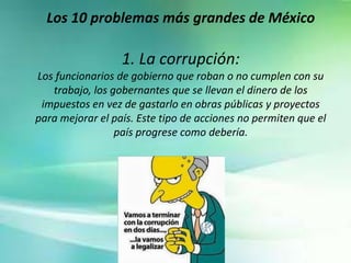 Los 10 problemas más grandes de México
1. La corrupción:
Los funcionarios de gobierno que roban o no cumplen con su
trabajo, los gobernantes que se llevan el dinero de los
impuestos en vez de gastarlo en obras públicas y proyectos
para mejorar el país. Este tipo de acciones no permiten que el
país progrese como debería.
 