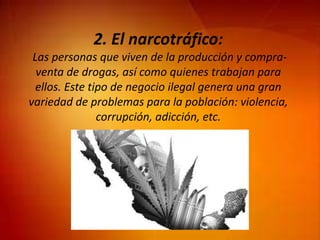 2. El narcotráfico:
Las personas que viven de la producción y compra-
venta de drogas, así como quienes trabajan para
ellos. Este tipo de negocio ilegal genera una gran
variedad de problemas para la población: violencia,
corrupción, adicción, etc.
 