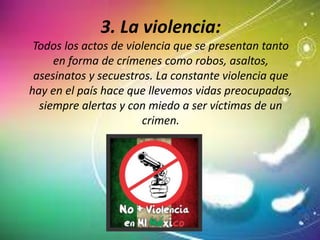 3. La violencia:
Todos los actos de violencia que se presentan tanto
en forma de crímenes como robos, asaltos,
asesinatos y secuestros. La constante violencia que
hay en el país hace que llevemos vidas preocupadas,
siempre alertas y con miedo a ser víctimas de un
crimen.
 