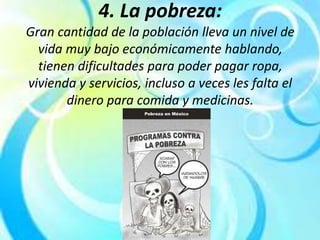4. La pobreza:
Gran cantidad de la población lleva un nivel de
vida muy bajo económicamente hablando,
tienen dificultades para poder pagar ropa,
vivienda y servicios, incluso a veces les falta el
dinero para comida y medicinas.
 