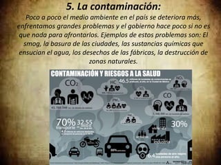 5. La contaminación:
Poco a poco el medio ambiente en el país se deteriora más,
enfrentamos grandes problemas y el gobierno hace poco si no es
que nada para afrontarlos. Ejemplos de estos problemas son: El
smog, la basura de las ciudades, las sustancias químicas que
ensucian el agua, los desechos de las fábricas, la destrucción de
zonas naturales.
 