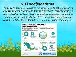 6. El analfabetismo:
Aun hoy en día existe una parte considerable de la población que es
incapaz de leer y escribir. Este tipo de limitaciones reduce mucho las
oportunidades que tienen las personas de superarse, un hombre que
no sabe leer o escribir difícilmente conseguirá un trabajo que no
consista en labor física: Albañilería, carpintero, pintor, cargador, etc.
 