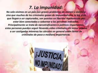 7. La impunidad:
No solo vivimos en un país con graves problemas de crimen y violencia
sino que muchos de los criminales gozan de impunidad ante la ley, si es
que llegan a ser capturados, son puestos en libertad rápidamente por
estar bien conectados o sobornar a las personas indicadas.
Principalmente se trata de narcotraficantes o políticos importantes,
estas personas pueden seguir llevando vidas criminales sin temor alguno
a ser castigados mientras las cárceles en general están llenas de
criminales de poca o mediana importancia.
 