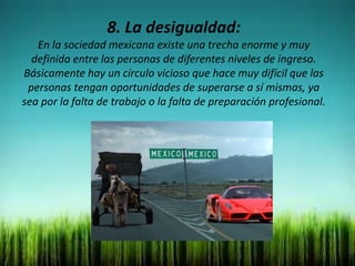 8. La desigualdad:
En la sociedad mexicana existe una trecha enorme y muy
definida entre las personas de diferentes niveles de ingreso.
Básicamente hay un círculo vicioso que hace muy difícil que las
personas tengan oportunidades de superarse a sí mismas, ya
sea por la falta de trabajo o la falta de preparación profesional.
 
