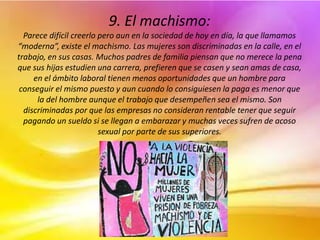 9. El machismo:
Parece difícil creerlo pero aun en la sociedad de hoy en día, la que llamamos
“moderna”, existe el machismo. Las mujeres son discriminadas en la calle, en el
trabajo, en sus casas. Muchos padres de familia piensan que no merece la pena
que sus hijas estudien una carrera, prefieren que se casen y sean amas de casa,
en el ámbito laboral tienen menos oportunidades que un hombre para
conseguir el mismo puesto y aun cuando lo consiguiesen la paga es menor que
la del hombre aunque el trabajo que desempeñen sea el mismo. Son
discriminadas por que las empresas no consideran rentable tener que seguir
pagando un sueldo si se llegan a embarazar y muchas veces sufren de acoso
sexual por parte de sus superiores.
 