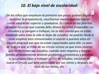 10. El bajo nivel de escolaridad:
De los niños que empiezan la primaria son pocos quienes llegan a
terminar la preparatoria, muchísimos menos quienes logran
cursar educación superior y graduarse. Es común en las familias
de bajos recursos que cuando falte dinero los niños suspendan sus
estudios y se pongan a trabajar, no se dan cuenta que se están
limitando para toda la vida al dejar de estudiar, no podrán llevar a
cabo empleos bien remunerados ni aspirar a puestos altos en
alguna empresa por que no están capacitados para ello. Lo peor
de todo es que se trata de un círculo vicioso ya que estos jóvenes
que no terminan sus estudios, cuando sean mayores y tengan
familia probablemente tendrán problemas económicos y pondrán
a sus propios hijos a trabajar en vez de estudiar, iniciando de
nuevo el circulo que será continuado por sus nietos y después los
hijos de sus nietos, etc.
 