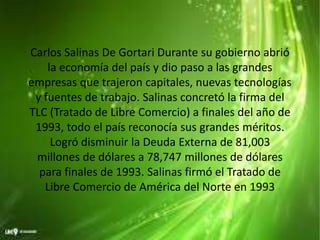 Carlos Salinas De Gortari Durante su gobierno abrió
la economía del país y dio paso a las grandes
empresas que trajeron capitales, nuevas tecnologías
y fuentes de trabajo. Salinas concretó la firma del
TLC (Tratado de Libre Comercio) a finales del año de
1993, todo el país reconocía sus grandes méritos.
Logró disminuir la Deuda Externa de 81,003
millones de dólares a 78,747 millones de dólares
para finales de 1993. Salinas firmó el Tratado de
Libre Comercio de América del Norte en 1993
 