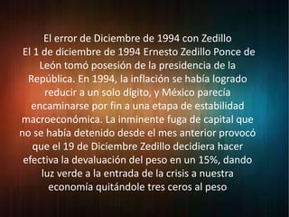 El error de Diciembre de 1994 con Zedillo
El 1 de diciembre de 1994 Ernesto Zedillo Ponce de
León tomó posesión de la presidencia de la
República. En 1994, la inflación se había logrado
reducir a un solo dígito, y México parecía
encaminarse por fin a una etapa de estabilidad
macroeconómica. La inminente fuga de capital que
no se había detenido desde el mes anterior provocó
que el 19 de Diciembre Zedillo decidiera hacer
efectiva la devaluación del peso en un 15%, dando
luz verde a la entrada de la crisis a nuestra
economía quitándole tres ceros al peso
 