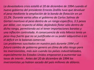 La devastadora crisis estalló el 20 de diciembre de 1994 cuando el
nuevo gobierno del presidente Ernesto Zedillo tuvo que devaluar
el peso mediante la ampliación de la banda de flotación en un
15.2%. Durante varios años el gobierno de Carlos Salinas de
Gortari mantuvo al peso dentro de un rango específico, 3.5 pesos
por dólar, con respecto al dólar, dejándolo flotar sólo dentro de
dicho rango, permitiendo así el tener importaciones baratas y
una inflación controlada. A consecuencia de esto México tenía un
peso muy fuerte que no se justificaba en su poder adquisitivo o en
el déficit en la balanza comercial.
Los problemas suscitados en nuestro país durante 1994 y el
futuro cambio de gobierno genero un clima de alto riesgo para
los inversionistas, más aún cuando los países industrializados,
especialmente los Estados Unidos empezaron a aumentar sus
tasas de interés . Antes del 20 de diciembre de 1994 los
inversionistas ya habían sacado del país millones de dólares.
 