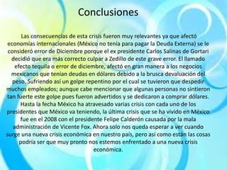 Conclusiones
Las consecuencias de esta crisis fueron muy relevantes ya que afectó
economías internacionales (México no tenía para pagar la Deuda Externa) se le
consideró error de Diciembre porque el ex presidente Carlos Salinas de Gortari
decidió que era más correcto culpar a Zedillo de este grave error. El llamado
efecto tequila o error de diciembre, afectó en gran manera a los negocios
mexicanos que tenían deudas en dólares debido a la brusca devaluación del
peso. Sufriendo así un golpe repentino por el cual se tuvieron que despedir
muchos empleados; aunque cabe mencionar que algunas personas no sintieron
tan fuerte este golpe pues fueron advertidos y se dedicaron a comprar dólares.
Hasta la fecha México ha atravesado varias crisis con cada uno de los
presidentes que México va teniendo, la última crisis que se ha vivido en México
fue en el 2008 con el presidente Felipe Calderón causada por la mala
administración de Vicente Fox. Ahora solo nos queda esperar a ver cuando
surge una nueva crisis económica en nuestro país, pero así como están las cosas
podría ser que muy pronto nos estemos enfrentado a una nueva crisis
económica.
 