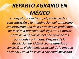 REPARTO AGRARIO EN
MÉXICO
La disputa por la tierra, el problema de su
concentración y la marginación del campesino
constituyeron uno de los principales problemas
de México a principios del siglo **. La mayor
parte de la población del país vivía de las
actividades primarias. Después de la
Revolución de 1910 el sector agrario se
convirtió en el elemento principal de la imagen
nacional y en la base de la sociedad mexicana.
 