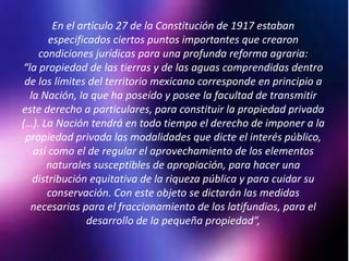 En el artículo 27 de la Constitución de 1917 estaban
especificados ciertos puntos importantes que crearon
condiciones jurídicas para una profunda reforma agraria:
“la propiedad de las tierras y de las aguas comprendidas dentro
de los límites del territorio mexicano corresponde en principio a
la Nación, la que ha poseído y posee la facultad de transmitir
este derecho a particulares, para constituir la propiedad privada
(…). La Nación tendrá en todo tiempo el derecho de imponer a la
propiedad privada las modalidades que dicte el interés público,
así como el de regular el aprovechamiento de los elementos
naturales susceptibles de apropiación, para hacer una
distribución equitativa de la riqueza pública y para cuidar su
conservación. Con este objeto se dictarán las medidas
necesarias para el fraccionamiento de los latifundios, para el
desarrollo de la pequeña propiedad”,
 