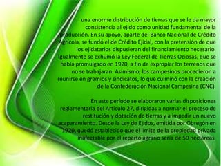 una enorme distribución de tierras que se le da mayor
consistencia al ejido como unidad fundamental de la
producción. En su apoyo, aparte del Banco Nacional de Crédito
Agrícola, se fundó el de Crédito Ejidal, con la pretensión de que
los ejidatarios dispusieran del financiamiento necesario.
Igualmente se exhumó la Ley Federal de Tierras Ociosas, que se
había promulgado en 1920, a fin de expropiar los terrenos que
no se trabajaran. Asimismo, los campesinos procedieron a
reunirse en gremios y sindicatos, lo que culminó con la creación
de la Confederación Nacional Campesina (CNC).
En este período se elaboraron varias disposiciones
reglamentaria del Artículo 27, dirigidas a normar el proceso de
restitución y dotación de tierras y a impedir un nuevo
acaparamiento. Desde la Ley de Ejidos, emitida por Obregón en
1920, quedó establecido que el límite de la propiedad privada
inafectable por el reparto agrario sería de 50 hectáreas.
 