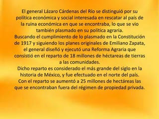 El general Lázaro Cárdenas del Río se distinguió por su
política económica y social interesada en rescatar al país de
la ruina económica en que se encontraba, lo que se vio
también plasmado en su política agraria.
Buscando el cumplimiento de lo plasmado en la Constitución
de 1917 y siguiendo los planes originales de Emiliano Zapata,
el general diseñó y ejecutó una Reforma Agraria que
consistió en el reparto de 18 millones de héctareas de tierras
a las comunidades.
Dicho reparto es considerado el más grande del siglo en la
historia de México, y fue efectuado en el norte del país.
Con el reparto se aumentó a 25 millones de hectáreas las
que se encontraban fuera del régimen de propiedad privada.
 