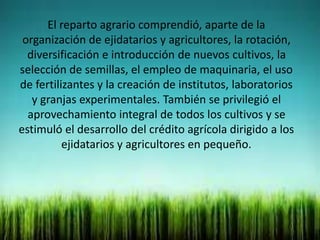 El reparto agrario comprendió, aparte de la
organización de ejidatarios y agricultores, la rotación,
diversificación e introducción de nuevos cultivos, la
selección de semillas, el empleo de maquinaria, el uso
de fertilizantes y la creación de institutos, laboratorios
y granjas experimentales. También se privilegió el
aprovechamiento integral de todos los cultivos y se
estimuló el desarrollo del crédito agrícola dirigido a los
ejidatarios y agricultores en pequeño.
 