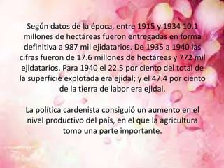 Según datos de la época, entre 1915 y 1934 10.1
millones de hectáreas fueron entregadas en forma
definitiva a 987 mil ejidatarios. De 1935 a 1940 las
cifras fueron de 17.6 millones de hectáreas y 772 mil
ejidatarios. Para 1940 el 22.5 por ciento del total de
la superficie explotada era ejidal; y el 47.4 por ciento
de la tierra de labor era ejidal.
La política cardenista consiguió un aumento en el
nivel productivo del país, en el que la agricultura
tomo una parte importante.
 