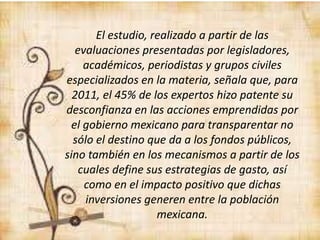 El estudio, realizado a partir de las
evaluaciones presentadas por legisladores,
académicos, periodistas y grupos civiles
especializados en la materia, señala que, para
2011, el 45% de los expertos hizo patente su
desconfianza en las acciones emprendidas por
el gobierno mexicano para transparentar no
sólo el destino que da a los fondos públicos,
sino también en los mecanismos a partir de los
cuales define sus estrategias de gasto, así
como en el impacto positivo que dichas
inversiones generen entre la población
mexicana.
 