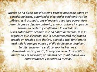 Mucho se ha dicho que el sistema político mexicano, tanto en
partidos políticos, autoridades electorales y administración
pública, está acabado, que el modelo que sigue operando a
pesar de que se diga lo contrario, es anacrónico e incapaz de
transmitir certeza y confianza a la ciudadanía.
Si las autoridades señalan que no habrá aumentos, lo más
seguro es que sí existan, que la economía está mejorando
cuando en realdad esta declive, que tal o cual funcionario
está más fuerte que nunca y al día siguiente lo despiden.
La diferencia entre el discurso y los hechos es
diametralmente opuesta, la mayoría de la clase política
mexicana y la sociedad, nos hemos acostumbrado a vivir
entre verdades y mentiras a medias.
 