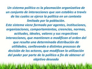 Un sistema político es la plasmación organizativa de
un conjunto de interacciones que son estables a través
de las cuales se ejerce la política en un contexto
limitado por la población.
Este sistema viene formado por agentes, instituciones,
organizaciones, comportamientos, creencias, normas,
actitudes, ideales, valores y sus respectivas
interacciones, que mantienen o modifican el orden del
que resulta una determinada distribución de
utilidades, conllevando a distintos procesos de
decisión de los actores, que modifican la utilización
del poder por parte de lo político a fin de obtener el
objetivo deseado
 