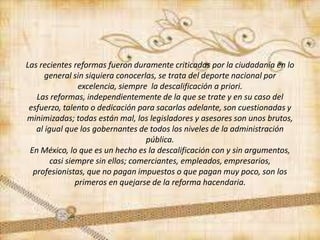 Las recientes reformas fueron duramente criticadas por la ciudadanía en lo
general sin siquiera conocerlas, se trata del deporte nacional por
excelencia, siempre la descalificación a priori.
Las reformas, independientemente de la que se trate y en su caso del
esfuerzo, talento o dedicación para sacarlas adelante, son cuestionadas y
minimizadas; todas están mal, los legisladores y asesores son unos brutos,
al igual que los gobernantes de todos los niveles de la administración
pública.
En México, lo que es un hecho es la descalificación con y sin argumentos,
casi siempre sin ellos; comerciantes, empleados, empresarios,
profesionistas, que no pagan impuestos o que pagan muy poco, son los
primeros en quejarse de la reforma hacendaria.
 